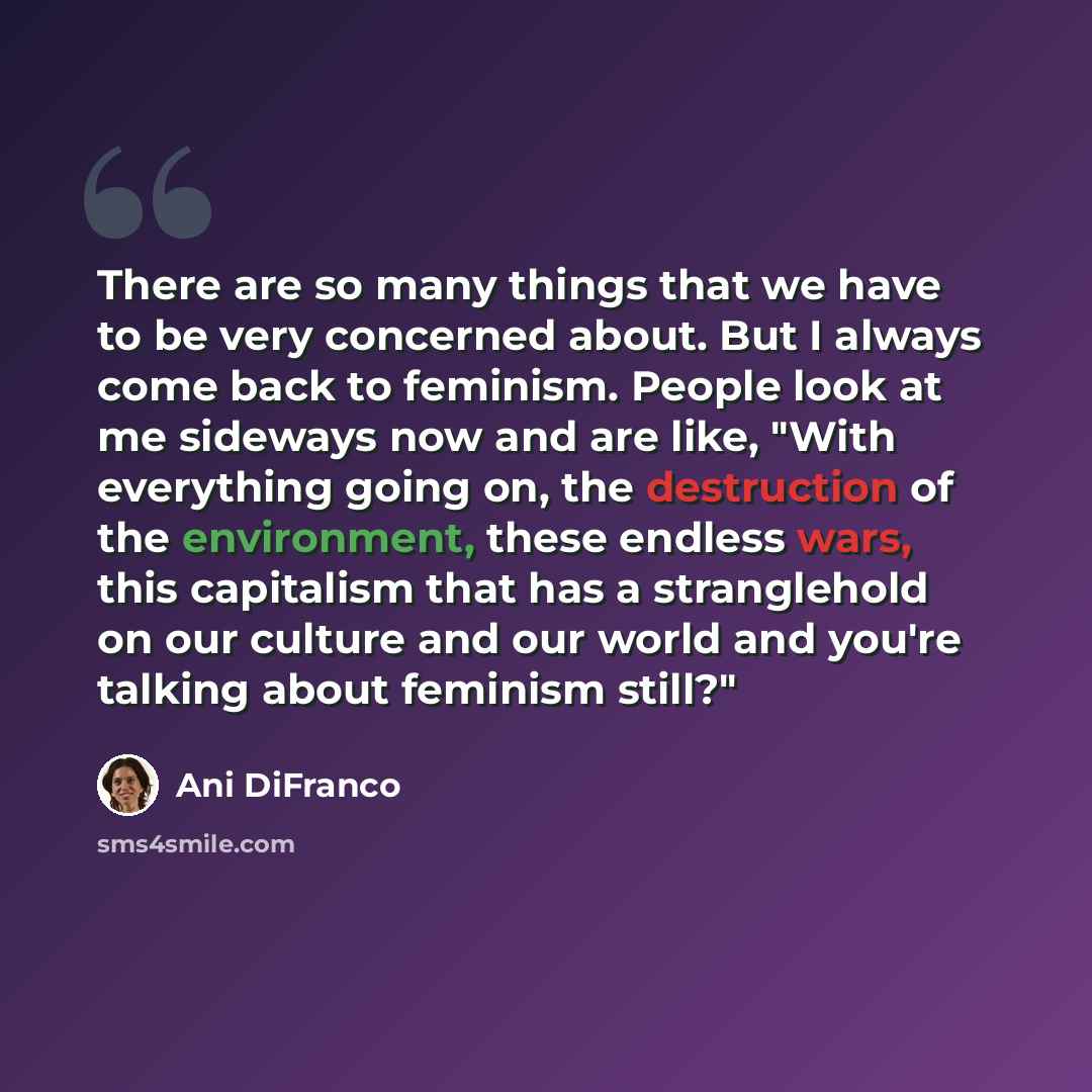 “There are so many things that we have to be very concerned about. But I always come back to feminism. People look at me sideways now and are like, "With everything going on, the destruction of the environment, these endless wars, this capitalism that has a stranglehold on our culture and our world…” quote by Ani DiFranco