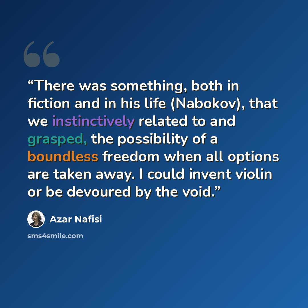 “There was something, both in fiction and in his life (Nabokov), that we instinctively related to and grasped, the possibility of a boundless freedom when all options are taken away. I could invent violin or be devoured by the void.” quote by azar nafisi
