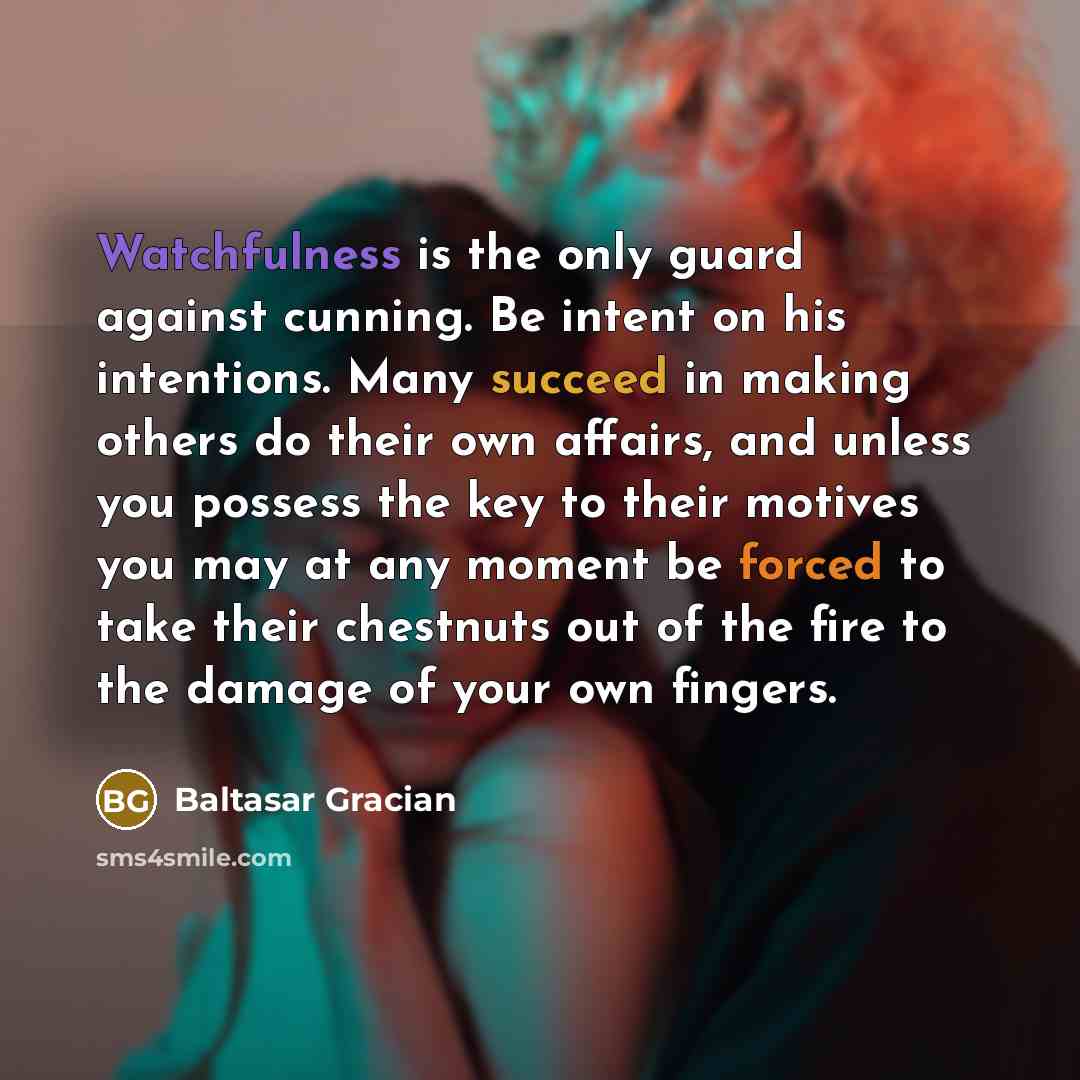 “Watchfulness is the only guard against cunning. Be intent on his intentions. Many succeed in making others do their own affairs, and unless you possess the key to their motives you may at any moment be forced to take their chestnuts out of the fire to the damage of your own fingers.” quote by Baltasar Gracian