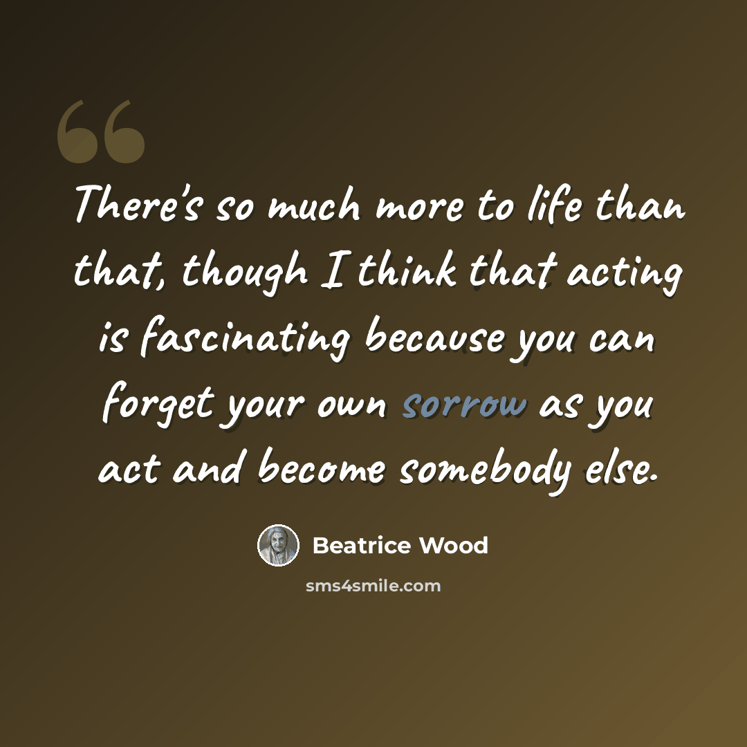 “There's so much more to life than that, though I think that acting is fascinating because you can forget your own sorrow as you act and become somebody else.” quote by Beatrice Wood