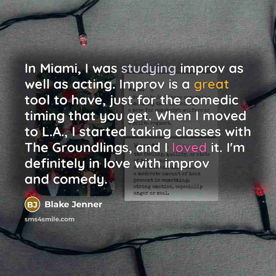 “In Miami, I was studying improv as well as acting. Improv is a great tool to have, just for the comedic timing that you get. When I moved to L.A., I started taking classes with The Groundlings, and I loved it. I'm definitely in love with improv and comedy.” quote by Blake Jenner
