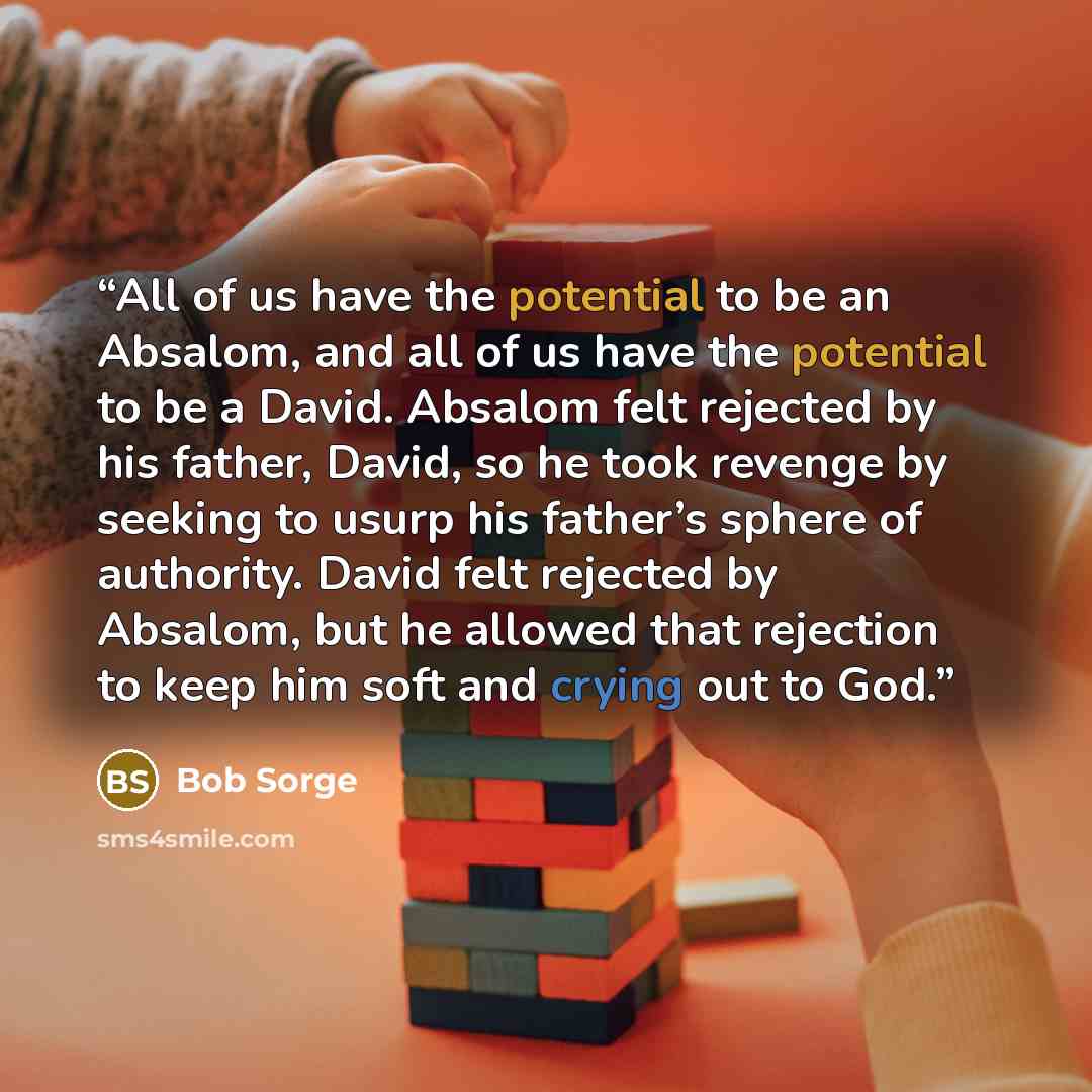 “All of us have the potential to be an Absalom, and all of us have the potential to be a David. Absalom felt rejected by his father, David, so he took revenge by seeking to usurp his father’s sphere of authority. David felt rejected by Absalom, but he allowed that rejection to keep him soft and…” quote by Bob Sorge