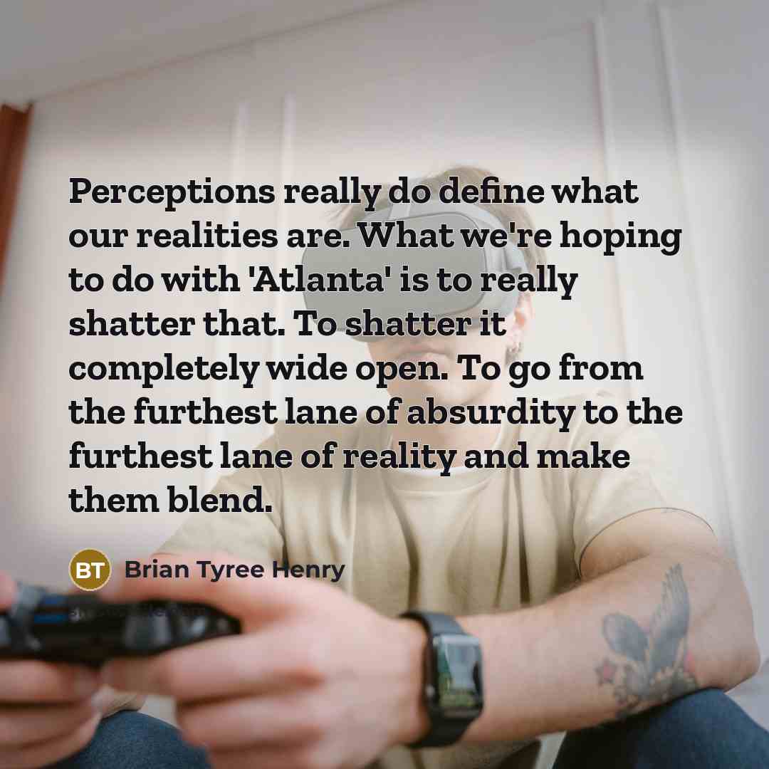 “Perceptions really do define what our realities are. What we're hoping to do with 'Atlanta' is to really shatter that. To shatter it completely wide open. To go from the furthest lane of absurdity to the furthest lane of reality and make them blend.” quote by Brian Tyree Henry