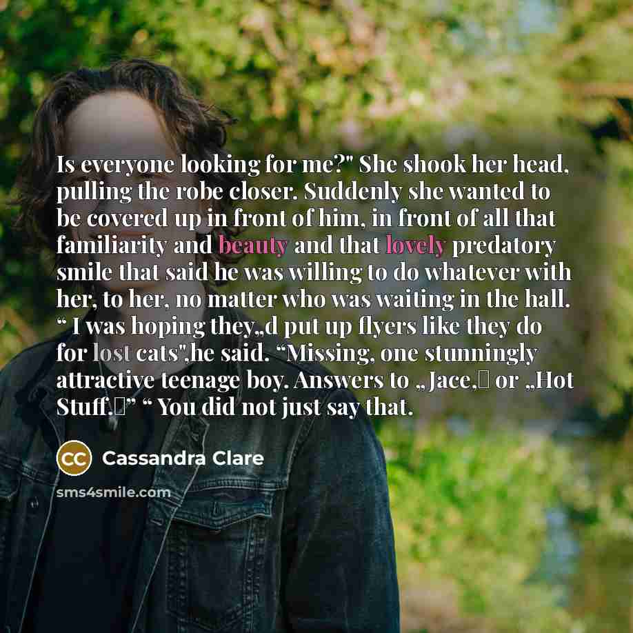“Is everyone looking for me?" She shook her head, pulling the robe closer. Suddenly she wanted to be covered up in front of him, in front of all that familiarity and beauty and that lovely predatory smile that said he was willing to do whatever with her, to her, no matter who was waiting in the…” quote by Cassandra Clare