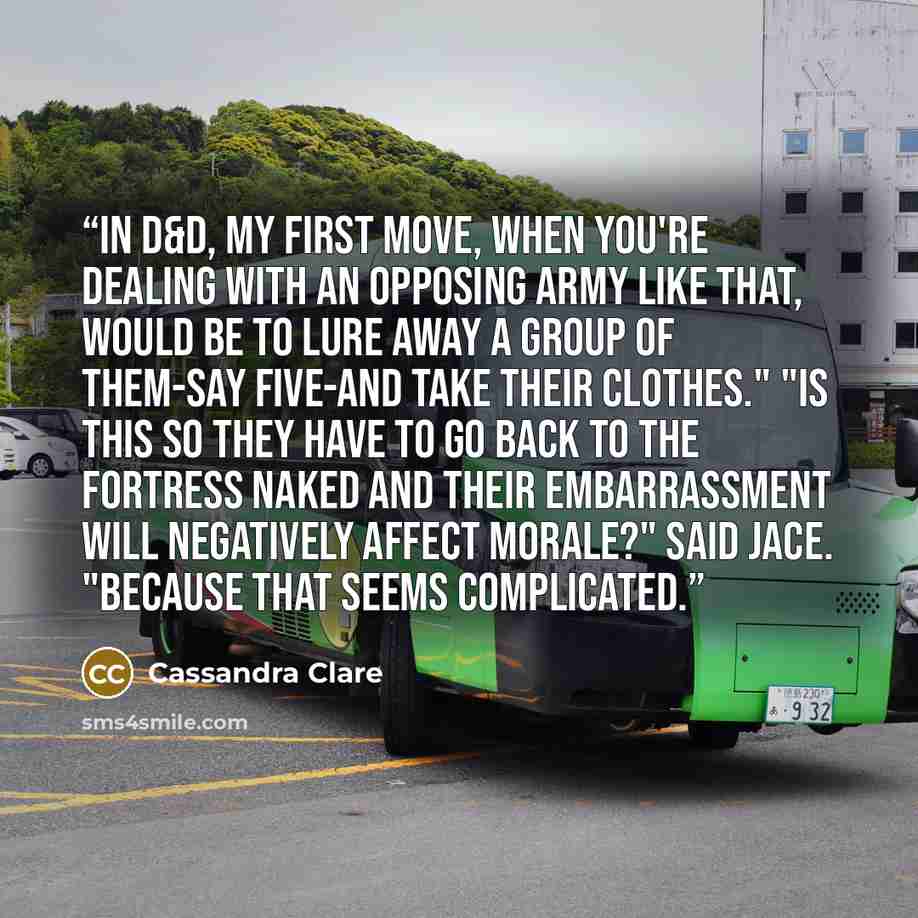 “In D&D, my first move, when you're dealing with an opposing army like that, would be to lure away a group of them-say five-and take their clothes." "Is this so they have to go back to the fortress naked and their embarrassment will negatively affect morale?" Said Jace. "Because that seems…” quote by Cassandra Clare