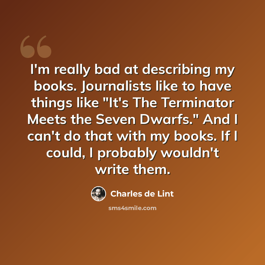 “I'm really bad at describing my books. Journalists like to have things like "It's The Terminator Meets the Seven Dwarfs." And I can't do that with my books. If I could, I probably wouldn't write them.” quote by Charles de Lint