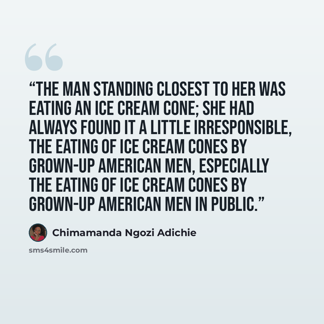 “The man standing closest to her was eating an ice cream cone; she had always found it a little irresponsible, the eating of ice cream cones by grown-up American men, especially the eating of ice cream cones by grown-up American men in public.” quote by Chimamanda Ngozi Adichie