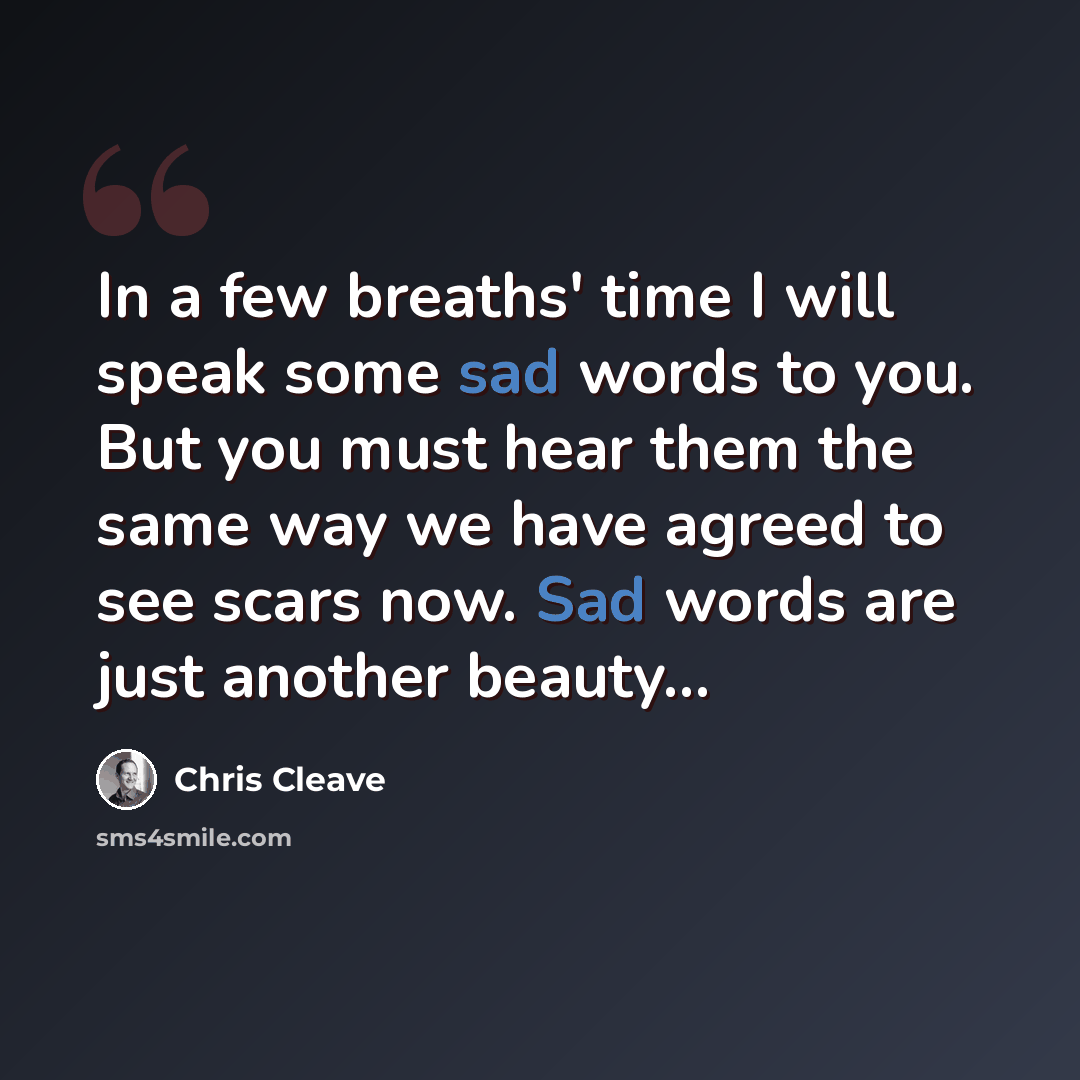 “In a few breaths' time I will speak some sad words to you. But you must hear them the same way we have agreed to see scars now. Sad words are just another beauty…” quote by Chris Cleave