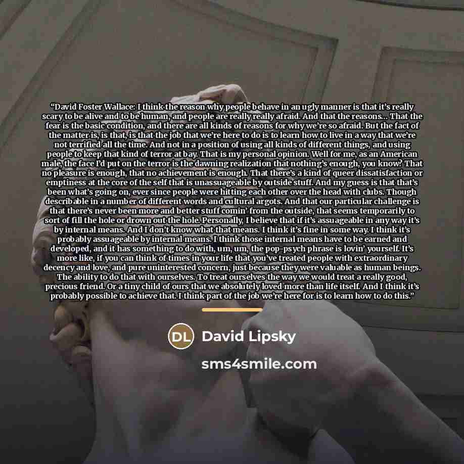 “David Foster Wallace: I think the reason why people behave in an ugly manner is that it’s really scary to be alive and to be human, and people are really really afraid. And that the reasons… That the fear is the basic condition, and there are all kinds of reasons for why we’re so afraid. But the…” quote by David Lipsky