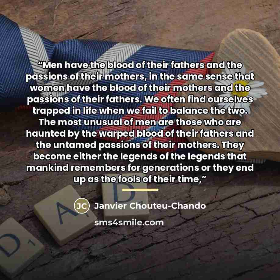 “Men have the blood of their fathers and the passions of their mothers, in the same sense that women have the blood of their mothers and the passions of their fathers. We often find ourselves trapped in life when we fail to balance the two. The most unusual of men are those who are haunted by the…” quote by Janvier Chouteu-Chando