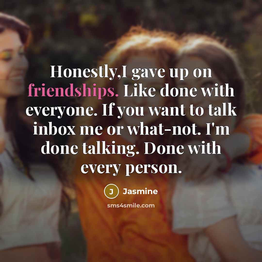 “Honestly,I gave up on friendships. Like done with everyone. If you want to talk inbox me or what-not. I'm done talking. Done with every person.” quote by Jasmine