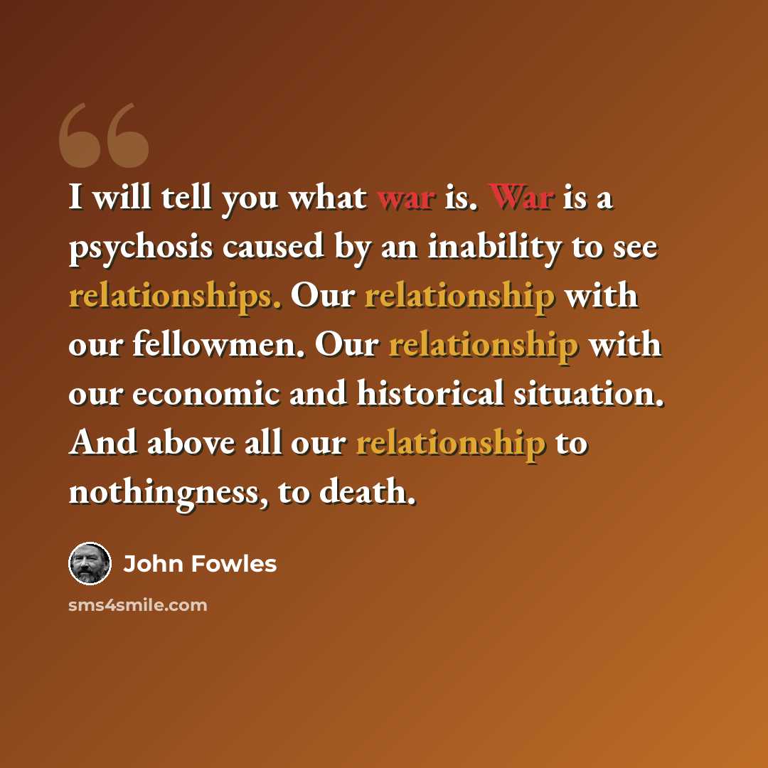 “I will tell you what war is. War is a psychosis caused by an inability to see relationships. Our relationship with our fellowmen. Our relationship with our economic and historical situation. And above all our relationship to nothingness, to death.” quote by John Fowles