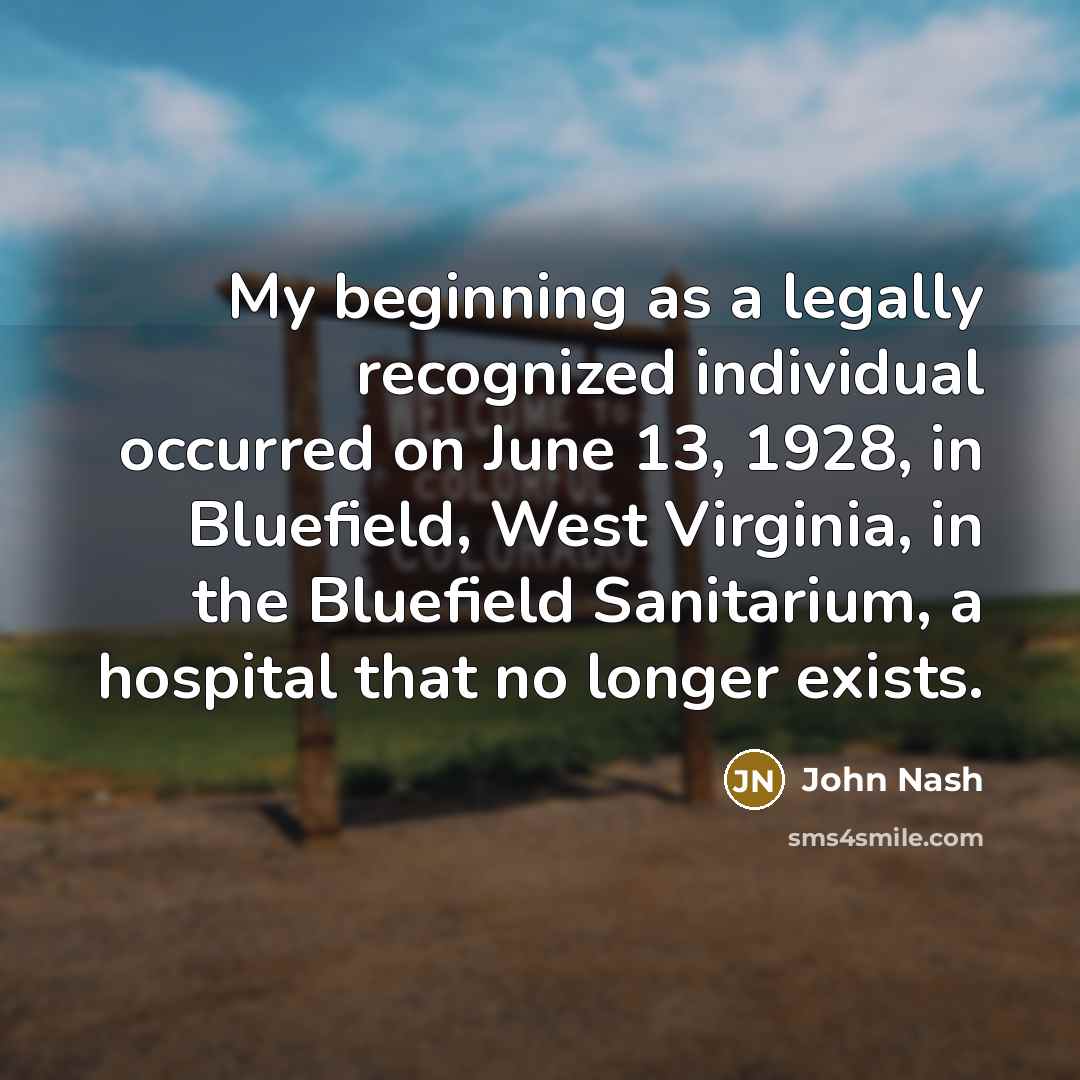 “My beginning as a legally recognized individual occurred on June 13, 1928, in Bluefield, West Virginia, in the Bluefield Sanitarium, a hospital that no longer exists.” quote by John Nash
