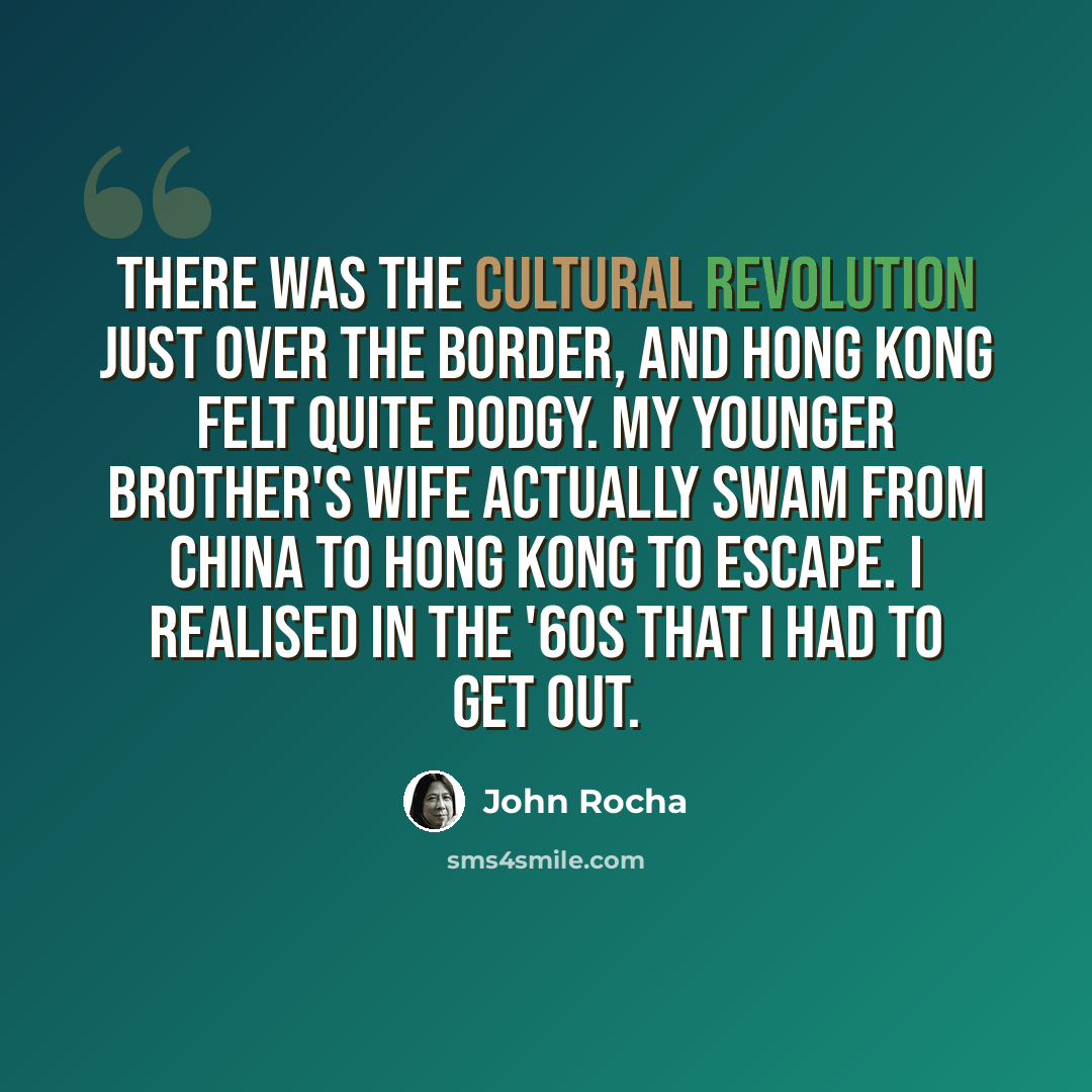 “There was the Cultural Revolution just over the border, and Hong Kong felt quite dodgy. My younger brother's wife actually swam from China to Hong Kong to escape. I realised in the '60s that I had to get out.” quote by John Rocha