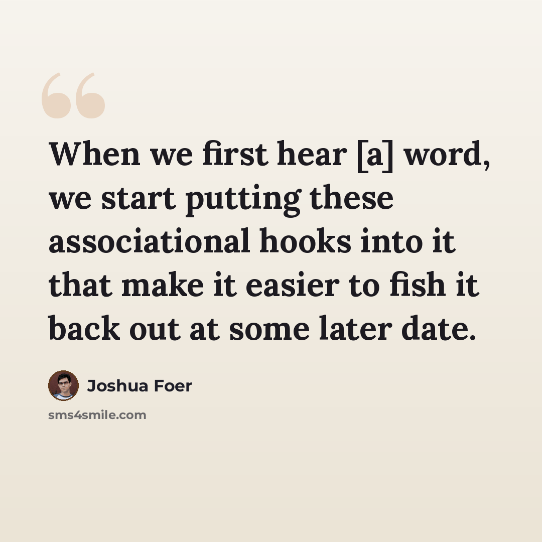 “When we first hear [a] word, we start putting these associational hooks into it that make it easier to fish it back out at some later date.” quote by Joshua Foer