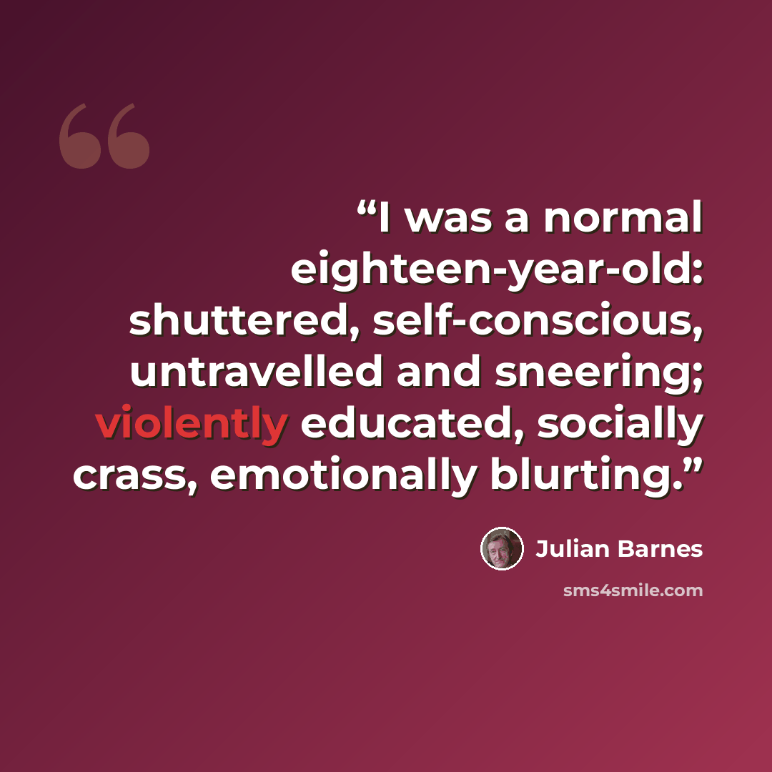 “I was a normal eighteen-year-old: shuttered, self-conscious, untravelled and sneering; violently educated, socially crass, emotionally blurting.” quote by Julian Barnes