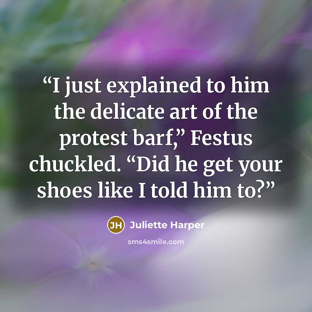 “I just explained to him the delicate art of the protest barf,” Festus chuckled. “Did he get your shoes like I told him to?” quote by Juliette Harper