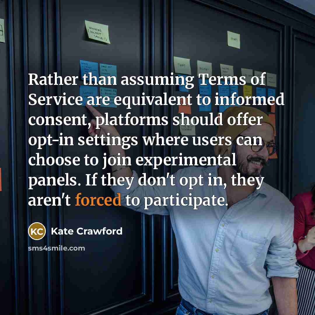 “Rather than assuming Terms of Service are equivalent to informed consent, platforms should offer opt-in settings where users can choose to join experimental panels. If they don't opt in, they aren't forced to participate.” quote by Kate Crawford