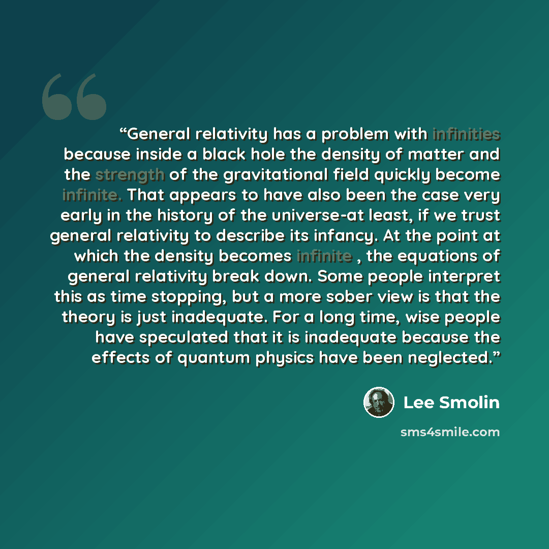 “General relativity has a problem with infinities because inside a black hole the density of matter and the strength of the gravitational field quickly become infinite. That appears to have also been the case very early in the history of the universe-at least, if we trust general relativity to…” quote by Lee Smolin