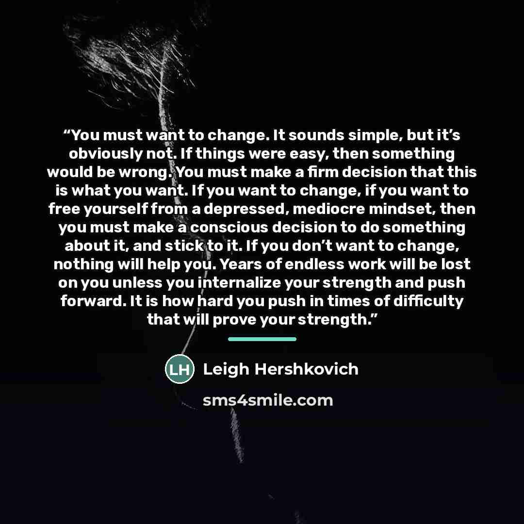 “You must want to change. It sounds simple, but it’s obviously not. If things were easy, then something would be wrong. You must make a firm decision that this is what you want. If you want to change, if you want to free yourself from a depressed, mediocre mindset, then you must make a conscious…” quote by Leigh Hershkovich