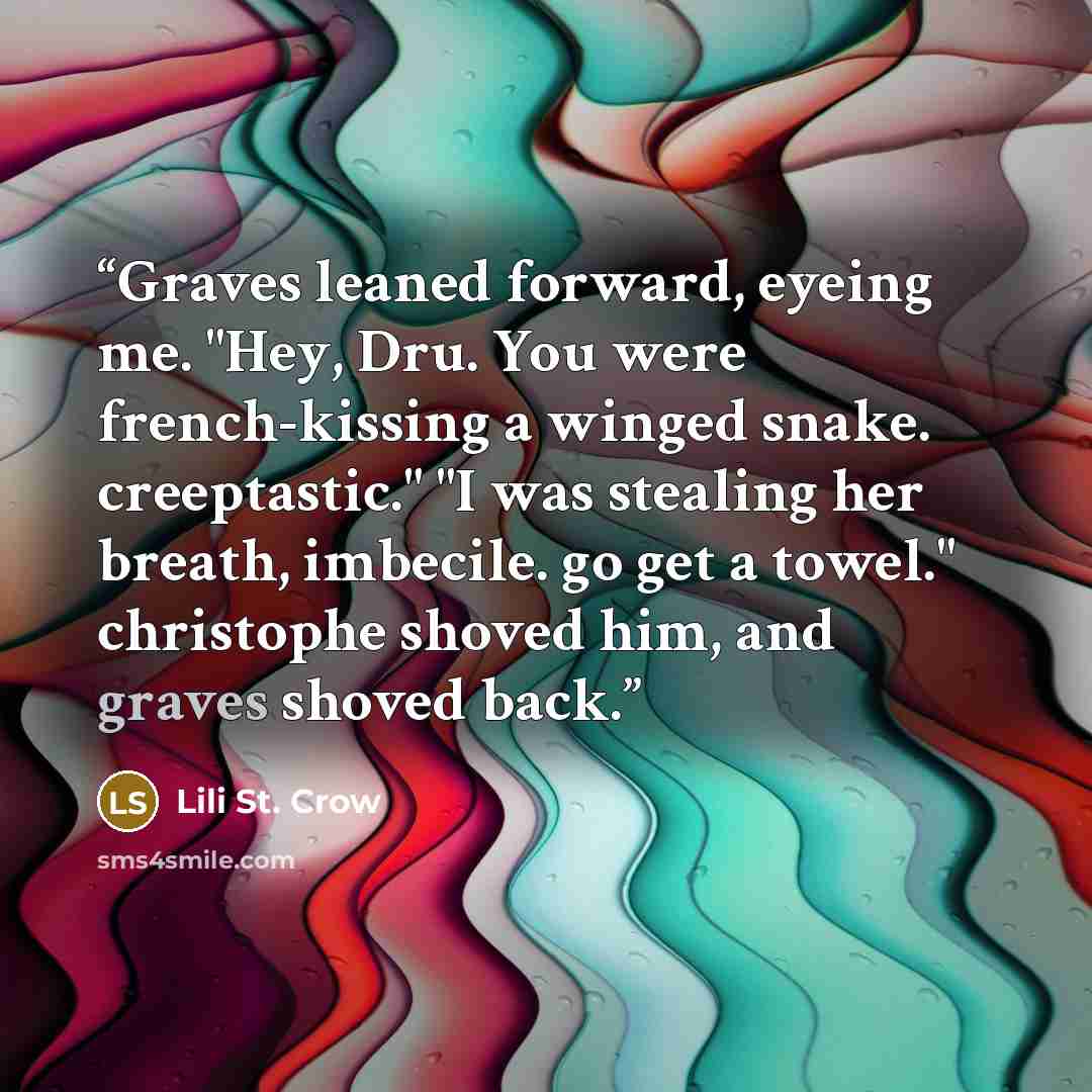 “Graves leaned forward, eyeing me. "Hey, Dru. You were french-kissing a winged snake. creeptastic." "I was stealing her breath, imbecile. go get a towel." christophe shoved him, and graves shoved back.” quote by Lili St. Crow