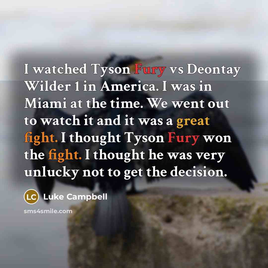 “I watched Tyson Fury vs Deontay Wilder 1 in America. I was in Miami at the time. We went out to watch it and it was a great fight. I thought Tyson Fury won the fight. I thought he was very unlucky not to get the decision.” quote by Luke Campbell