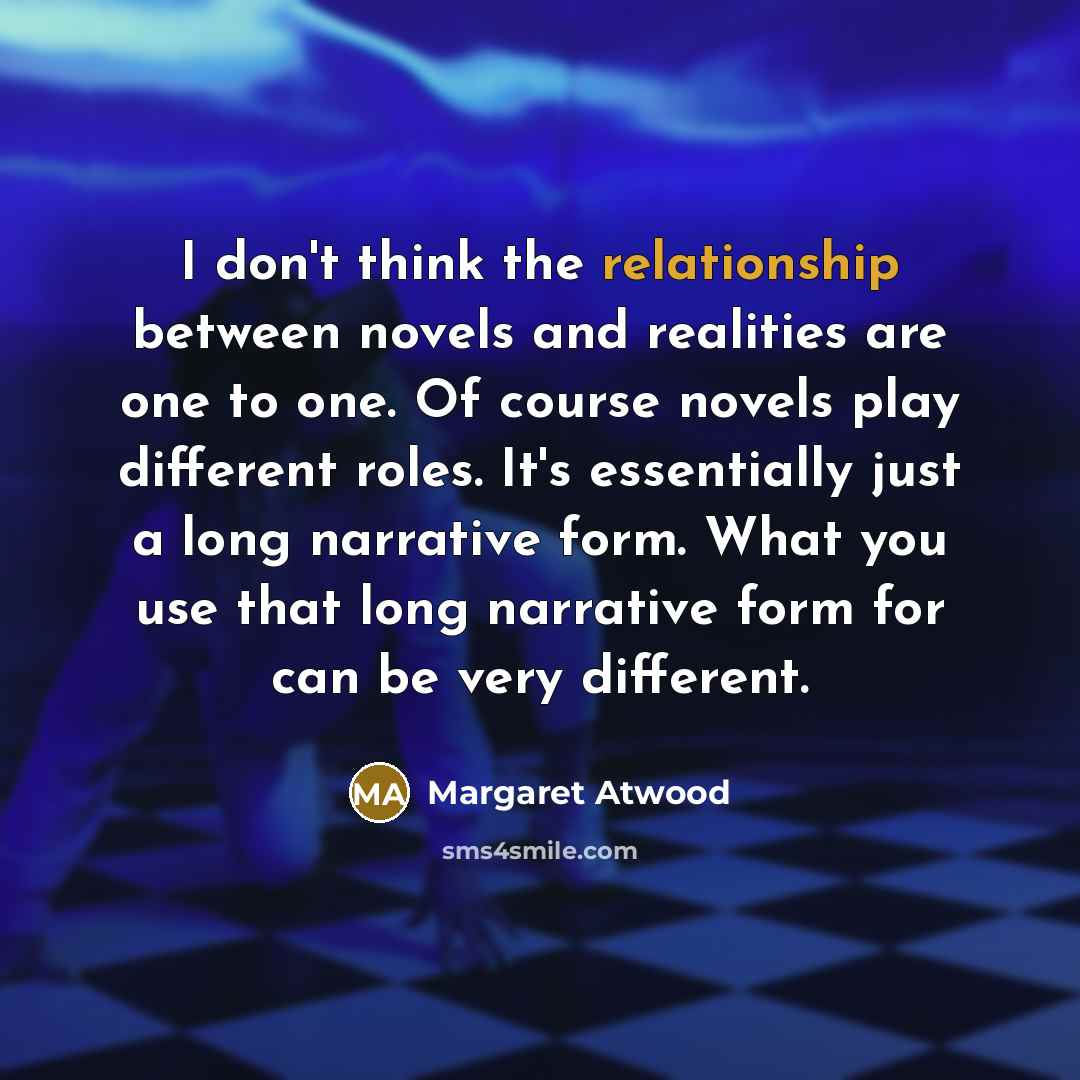 “I don't think the relationship between novels and realities are one to one. Of course novels play different roles. It's essentially just a long narrative form. What you use that long narrative form for can be very different.” quote by Margaret Atwood