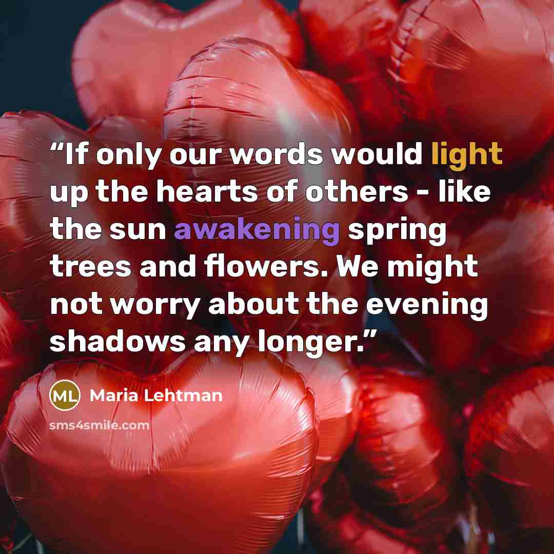 “If only our words would light up the hearts of others - like the sun awakening spring trees and flowers. We might not worry about the evening shadows any longer.” quote by Maria Lehtman