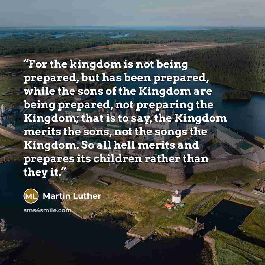 “For the kingdom is not being prepared, but has been prepared, while the sons of the Kingdom are being prepared, not preparing the Kingdom; that is to say, the Kingdom merits the sons, not the songs the Kingdom. So all hell merits and prepares its children rather than they it.” quote by Martin Luther