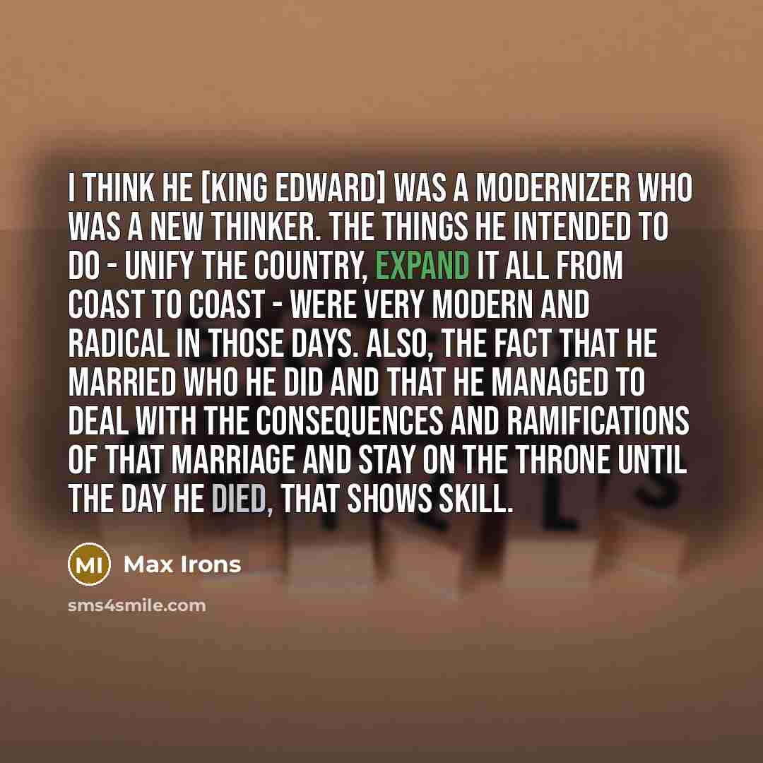 “I think he [King Edward] was a modernizer who was a new thinker. The things he intended to do - unify the country, expand it all from coast to coast - were very modern and radical in those days. Also, the fact that he married who he did and that he managed to deal with the consequences and…” quote by Max Irons