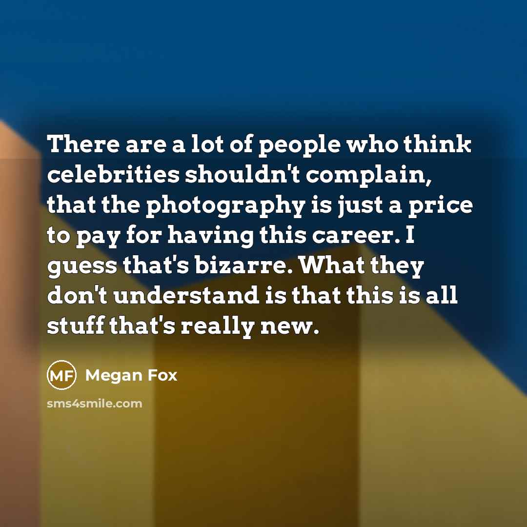 “There are a lot of people who think celebrities shouldn't complain, that the photography is just a price to pay for having this career. I guess that's bizarre. What they don't understand is that this is all stuff that's really new.” quote by Megan Fox