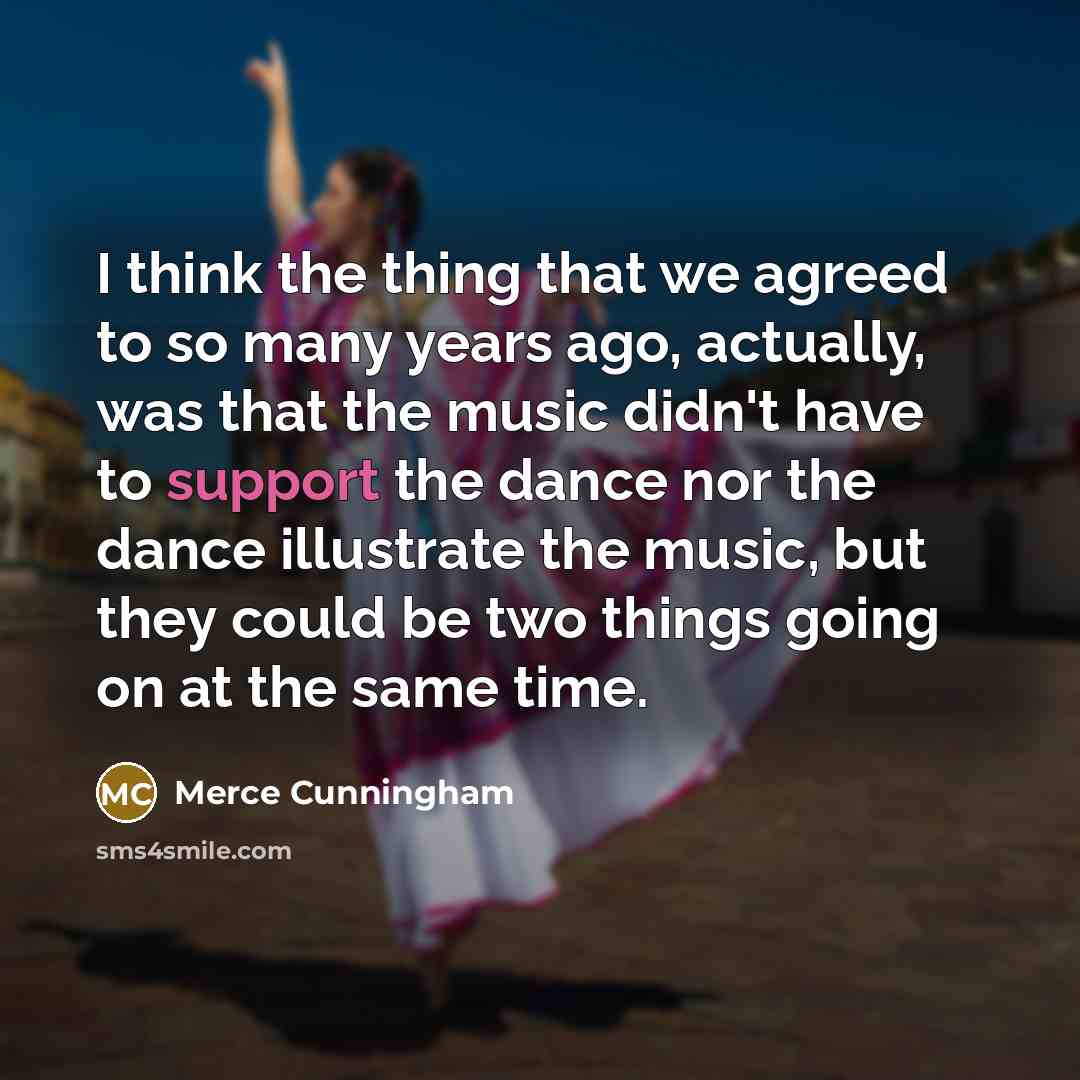 “I think the thing that we agreed to so many years ago, actually, was that the music didn't have to support the dance nor the dance illustrate the music, but they could be two things going on at the same time.” quote by Merce Cunningham