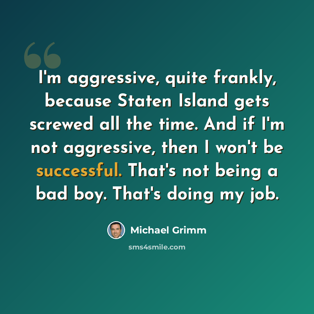 “I'm aggressive, quite frankly, because Staten Island gets screwed all the time. And if I'm not aggressive, then I won't be successful. That's not being a bad boy. That's doing my job.” quote by Michael Grimm