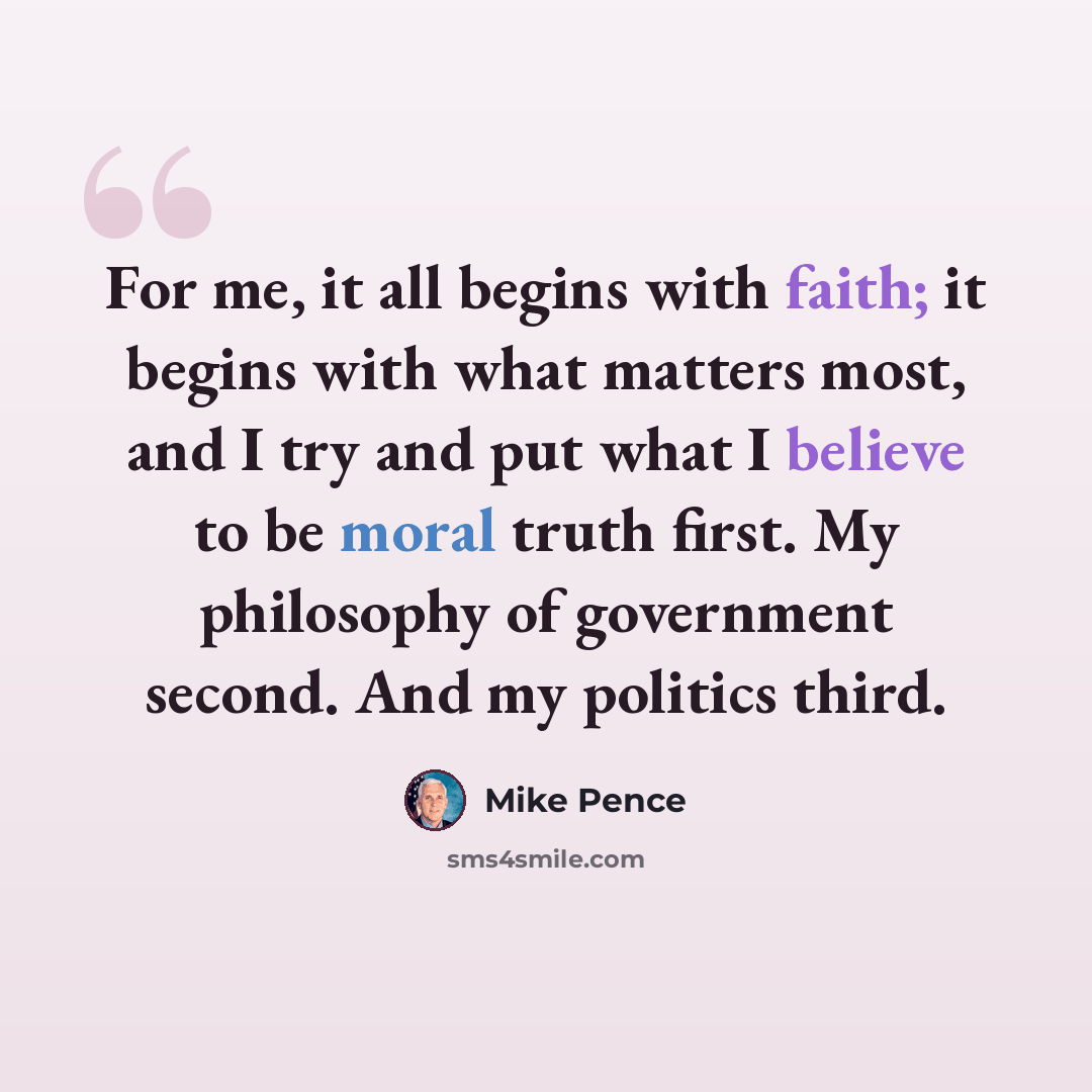 “For me, it all begins with faith; it begins with what matters most, and I try and put what I believe to be moral truth first. My philosophy of government second. And my politics third.” quote by Mike Pence