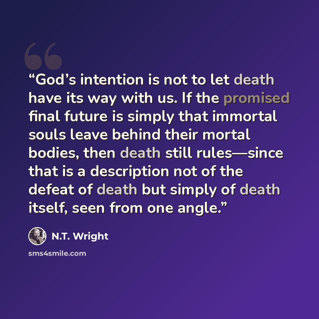 “God’s intention is not to let death have its way with us. If the promised final future is simply that immortal souls leave behind their mortal bodies, then death still rules—since that is a description not of the defeat of death but simply of death itself, seen from one angle.” quote by N.T. Wright