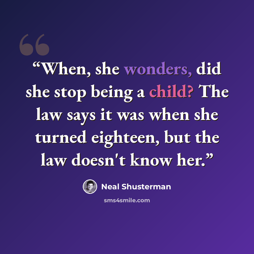 “When, she wonders, did she stop being a child? The law says it was when she turned eighteen, but the law doesn't know her.” quote by Neal Shusterman