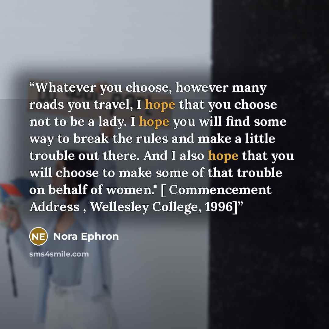 “Whatever you choose, however many roads you travel, I hope that you choose not to be a lady. I hope you will find some way to break the rules and make a little trouble out there. And I also hope that you will choose to make some of that trouble on behalf of women." [ Commencement Address…” quote by Nora Ephron