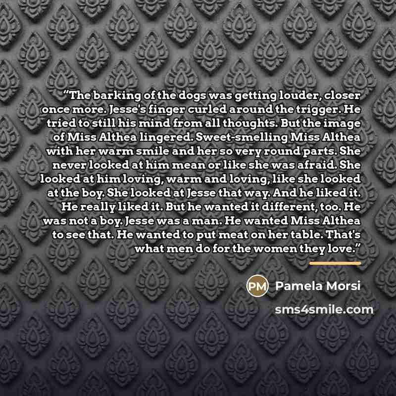 “The barking of the dogs was getting louder, closer once more. Jesse's finger curled around the trigger. He tried to still his mind from all thoughts. But the image of Miss Althea lingered. Sweet-smelling Miss Althea with her warm smile and her so very round parts. She never looked at him mean or…” quote by Pamela Morsi