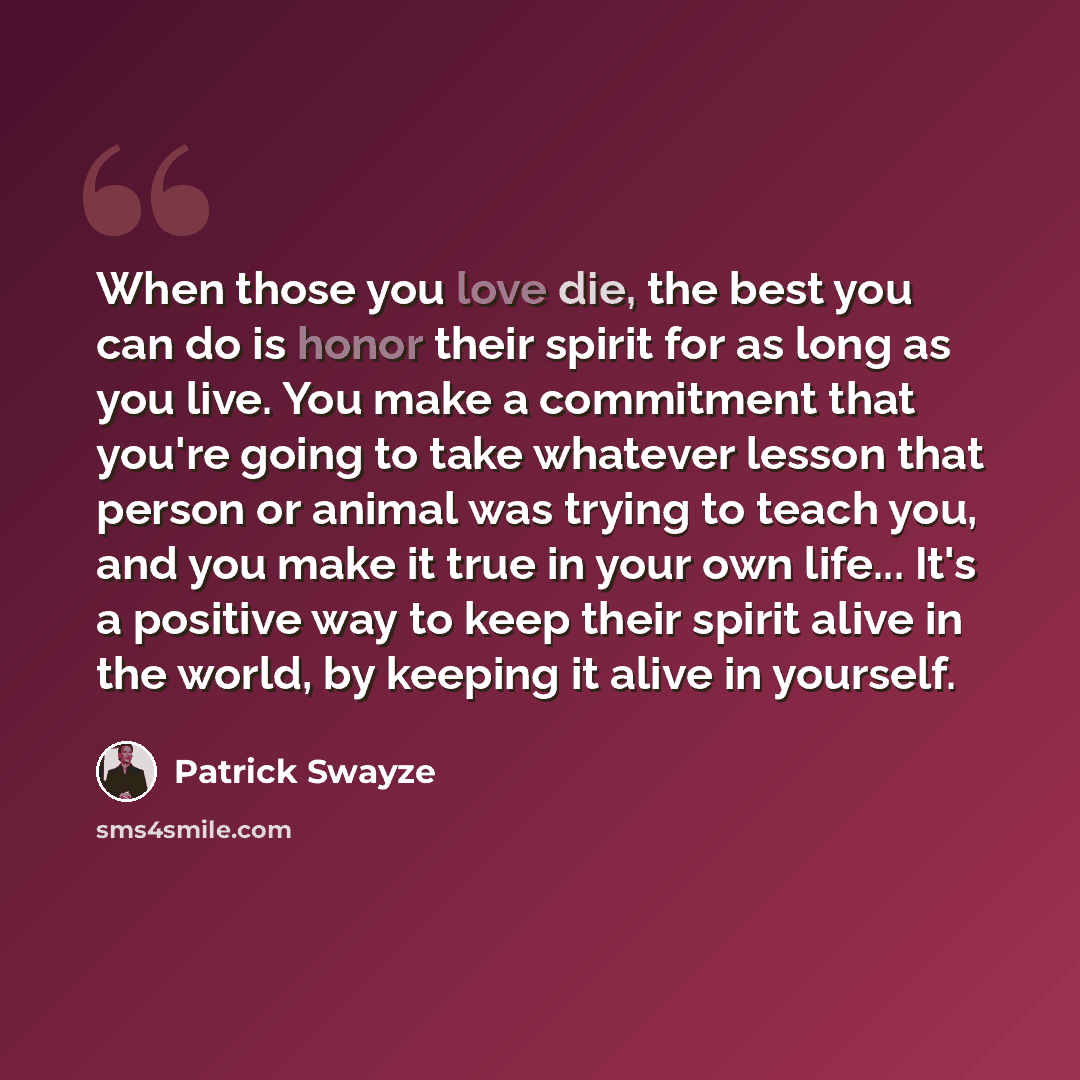 “When those you love die, the best you can do is honor their spirit for as long as you live. You make a commitment that you're going to take whatever lesson that person or animal was trying to teach you, and you make it true in your own life... It's a positive way to keep their spirit alive in the…” quote by Patrick Swayze