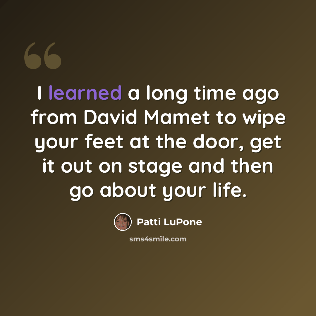 “I learned a long time ago from David Mamet to wipe your feet at the door, get it out on stage and then go about your life.” quote by Patti LuPone