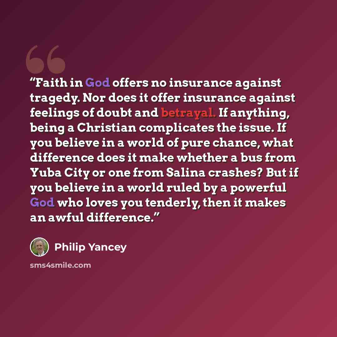 “Faith in God offers no insurance against tragedy. Nor does it offer insurance against feelings of doubt and betrayal. If anything, being a Christian complicates the issue. If you believe in a world of pure chance, what difference does it make whether a bus from Yuba City or one from Salina…” quote by Philip Yancey