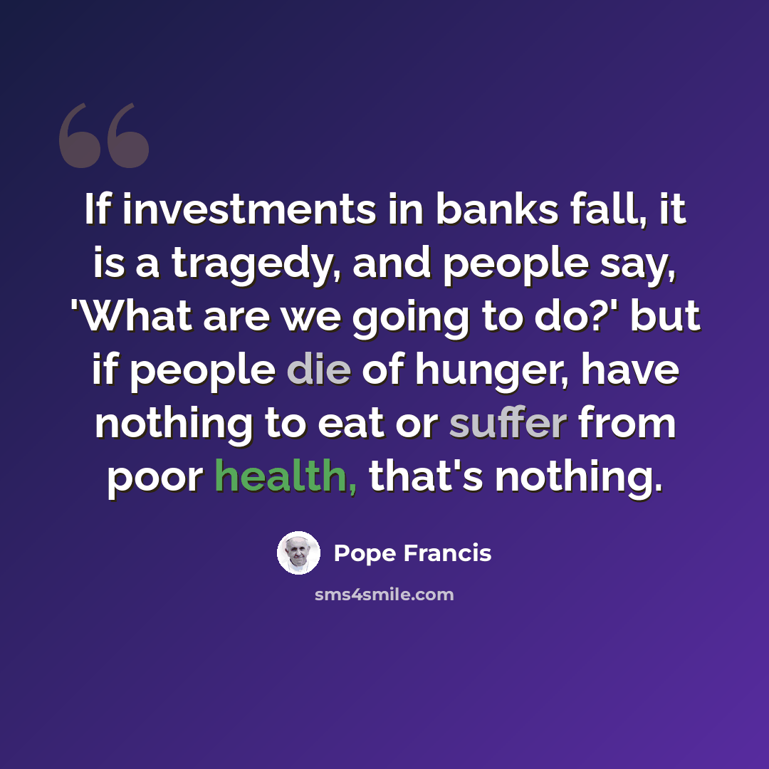 “If investments in banks fall, it is a tragedy, and people say, 'What are we going to do?' but if people die of hunger, have nothing to eat or suffer from poor health, that's nothing.” quote by Pope Francis