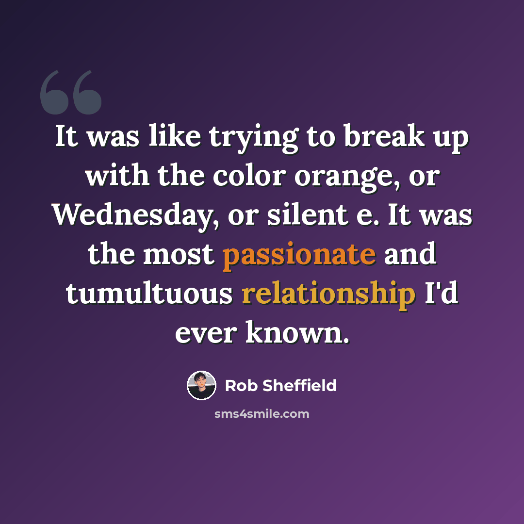 “It was like trying to break up with the color orange, or Wednesday, or silent e. It was the most passionate and tumultuous relationship I'd ever known.” quote by Rob Sheffield