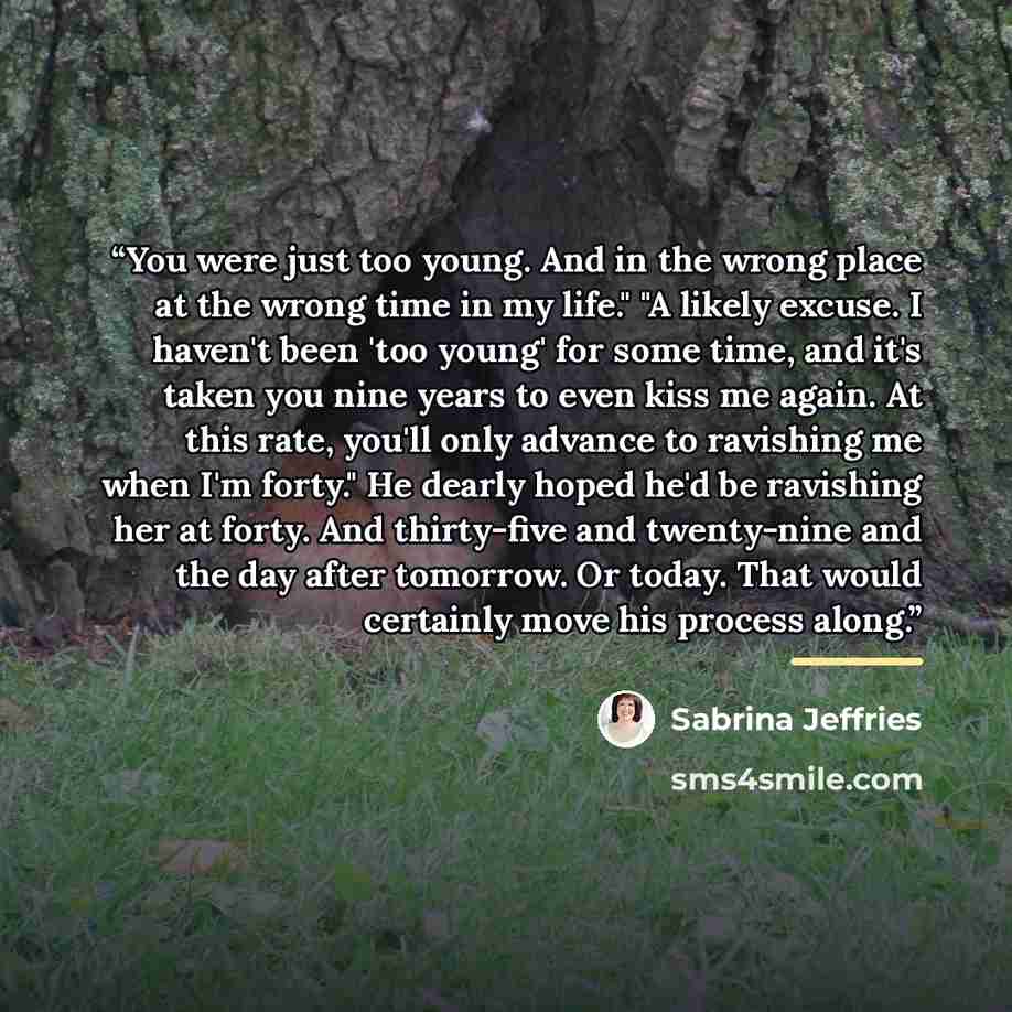 “You were just too young. And in the wrong place at the wrong time in my life." "A likely excuse. I haven't been 'too young' for some time, and it's taken you nine years to even kiss me again. At this rate, you'll only advance to ravishing me when I'm forty." He dearly hoped he'd be ravishing her…” quote by Sabrina Jeffries