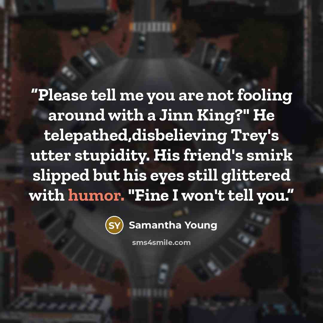 “Please tell me you are not fooling around with a Jinn King?" He telepathed,disbelieving Trey's utter stupidity. His friend's smirk slipped but his eyes still glittered with humor. "Fine I won't tell you.” quote by Samantha Young