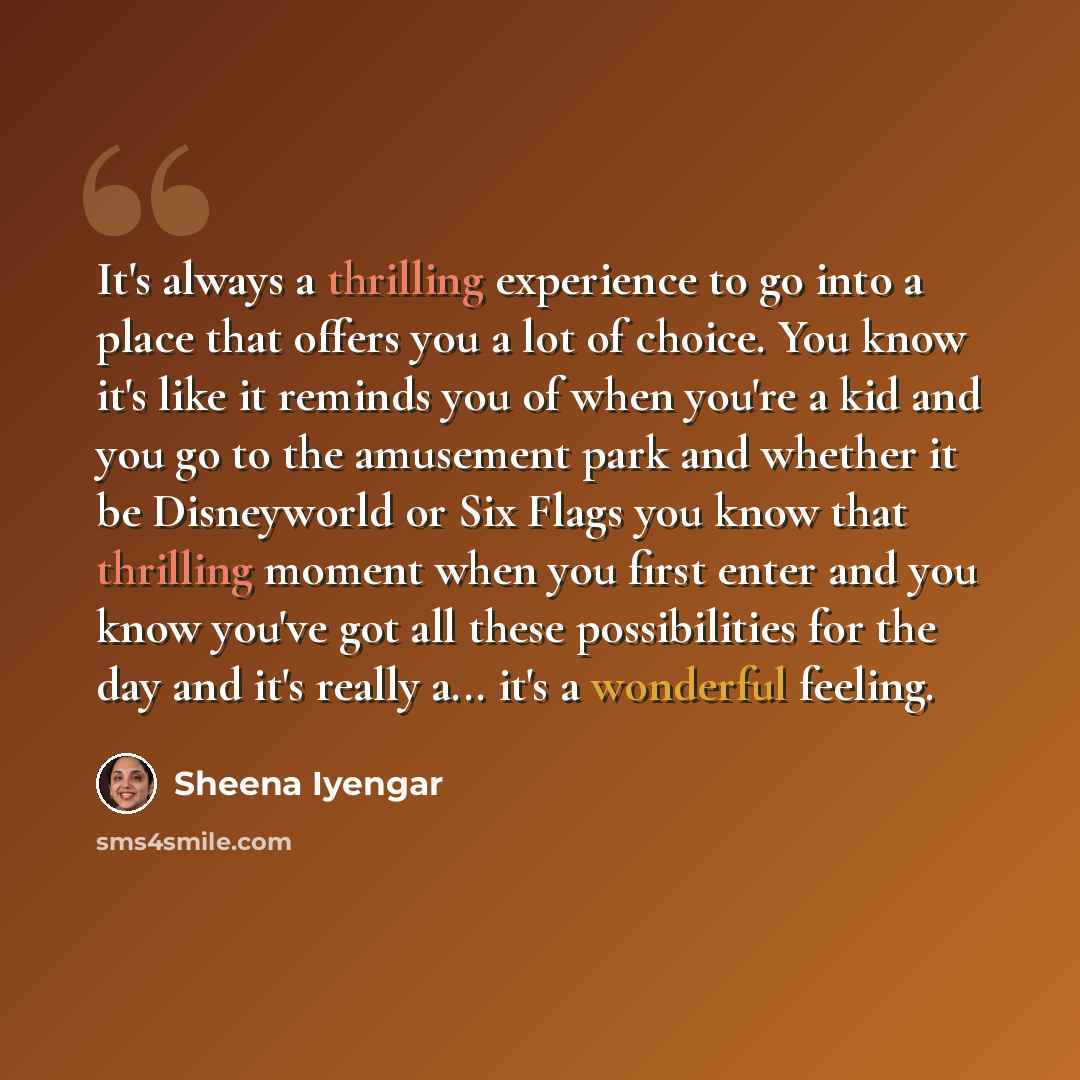 “It's always a thrilling experience to go into a place that offers you a lot of choice. You know it's like it reminds you of when you're a kid and you go to the amusement park and whether it be Disneyworld or Six Flags you know that thrilling moment when you first enter and you know you've got all…” quote by Sheena Iyengar