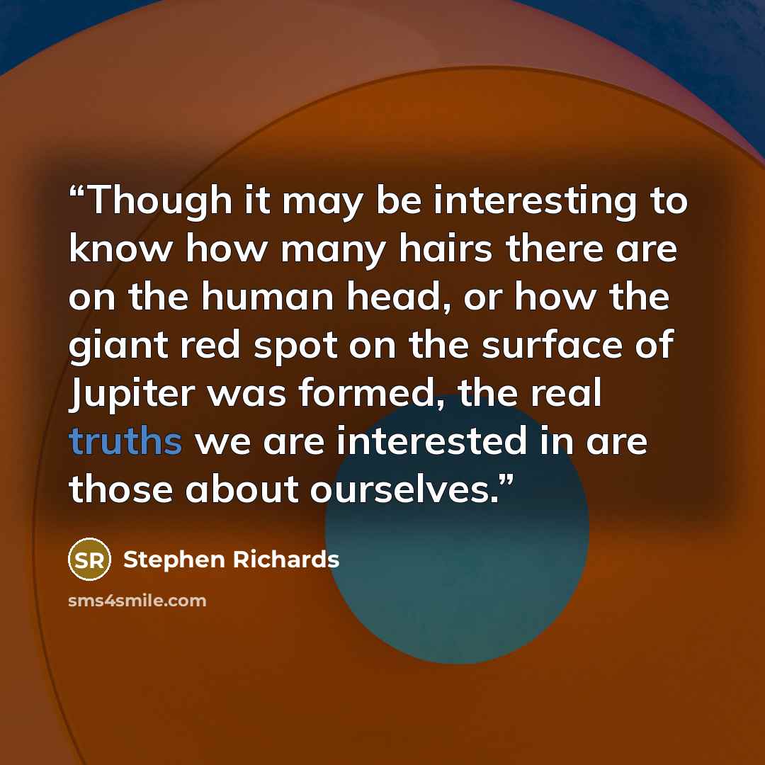 “Though it may be interesting to know how many hairs there are on the human head, or how the giant red spot on the surface of Jupiter was formed, the real truths we are interested in are those about ourselves.” quote by Stephen Richards