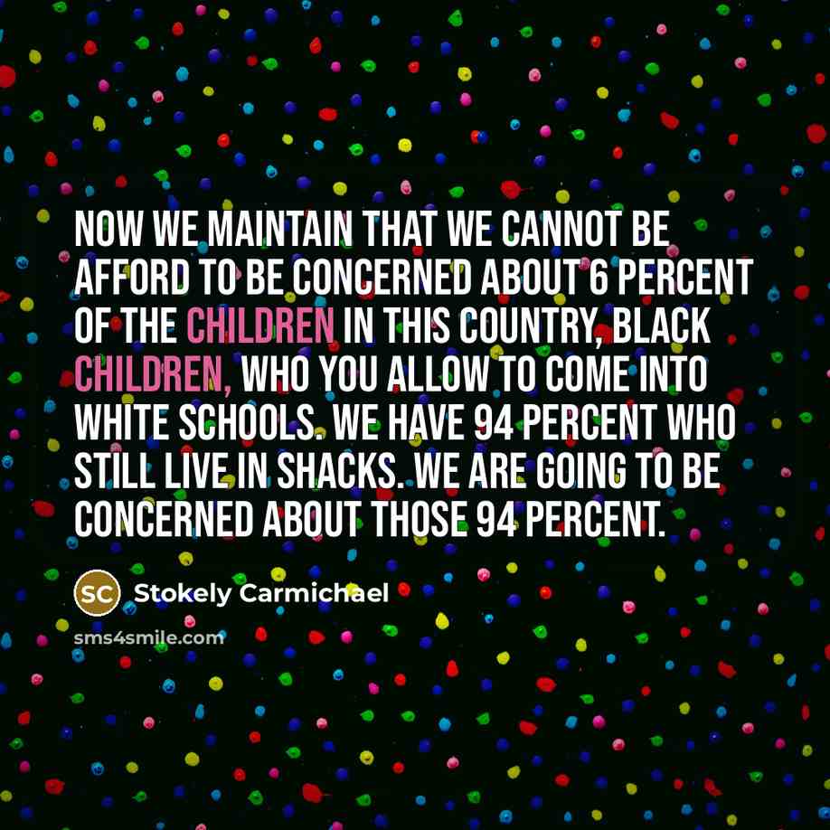 “Now we maintain that we cannot be afford to be concerned about 6 percent of the children in this country, black children, who you allow to come into white schools. We have 94 percent who still live in shacks. We are going to be concerned about those 94 percent.” quote by Stokely Carmichael