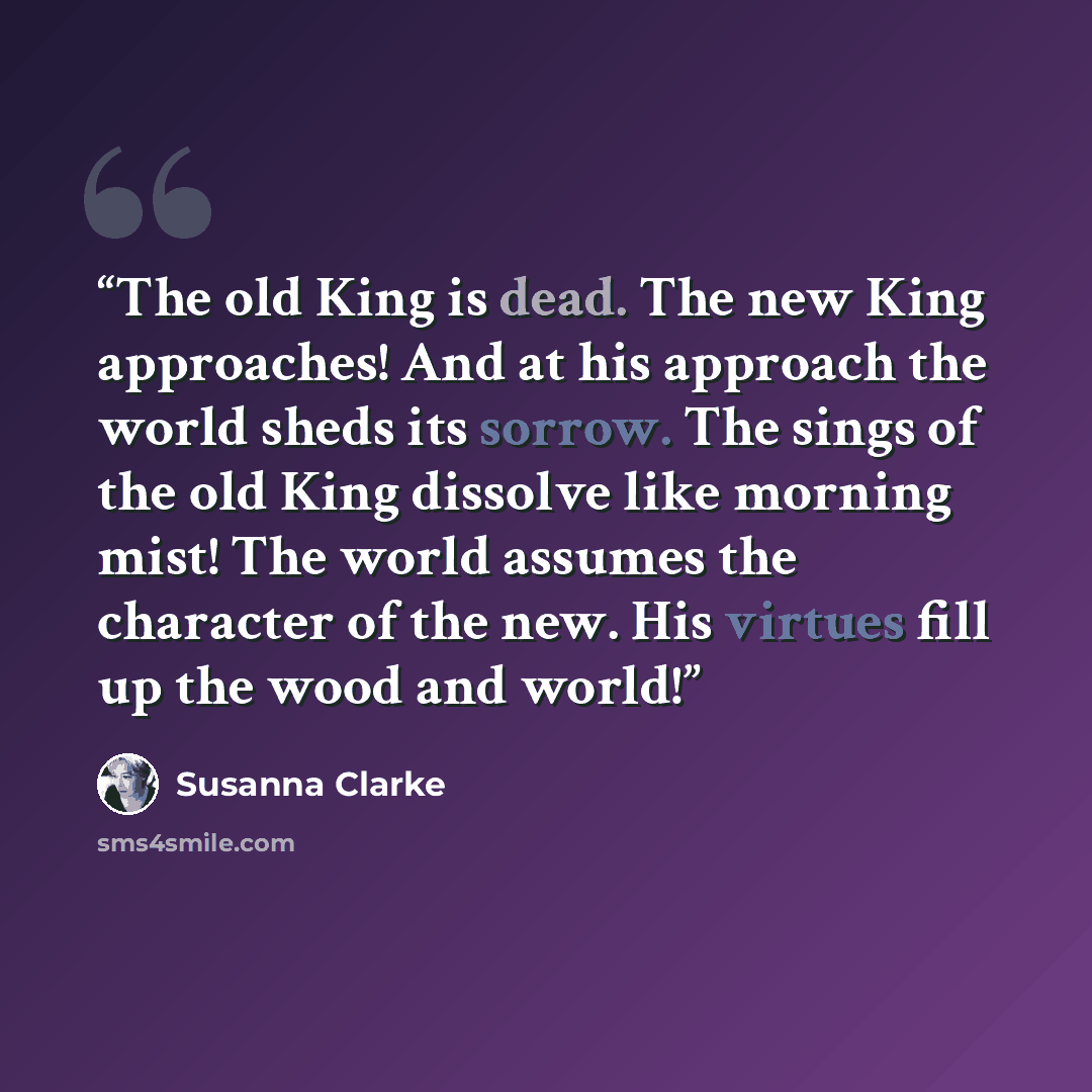 “The old King is dead. The new King approaches! And at his approach the world sheds its sorrow. The sings of the old King dissolve like morning mist! The world assumes the character of the new. His virtues fill up the wood and world!” quote by Susanna Clarke