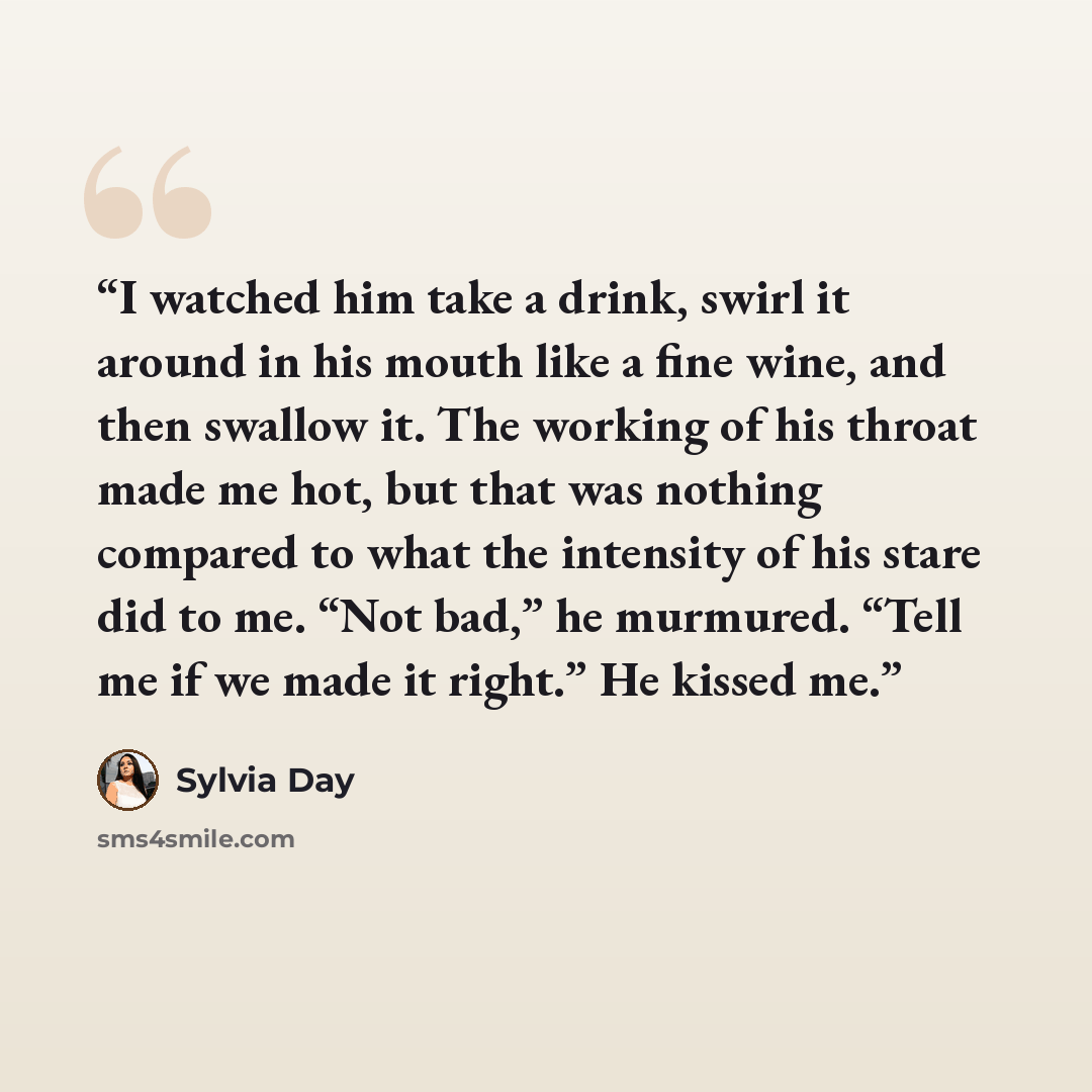 “I watched him take a drink, swirl it around in his mouth like a fine wine, and then swallow it. The working of his throat made me hot, but that was nothing compared to what the intensity of his stare did to me. “Not bad,” he murmured. “Tell me if we made it right.” He kissed me.” quote by Sylvia Day
